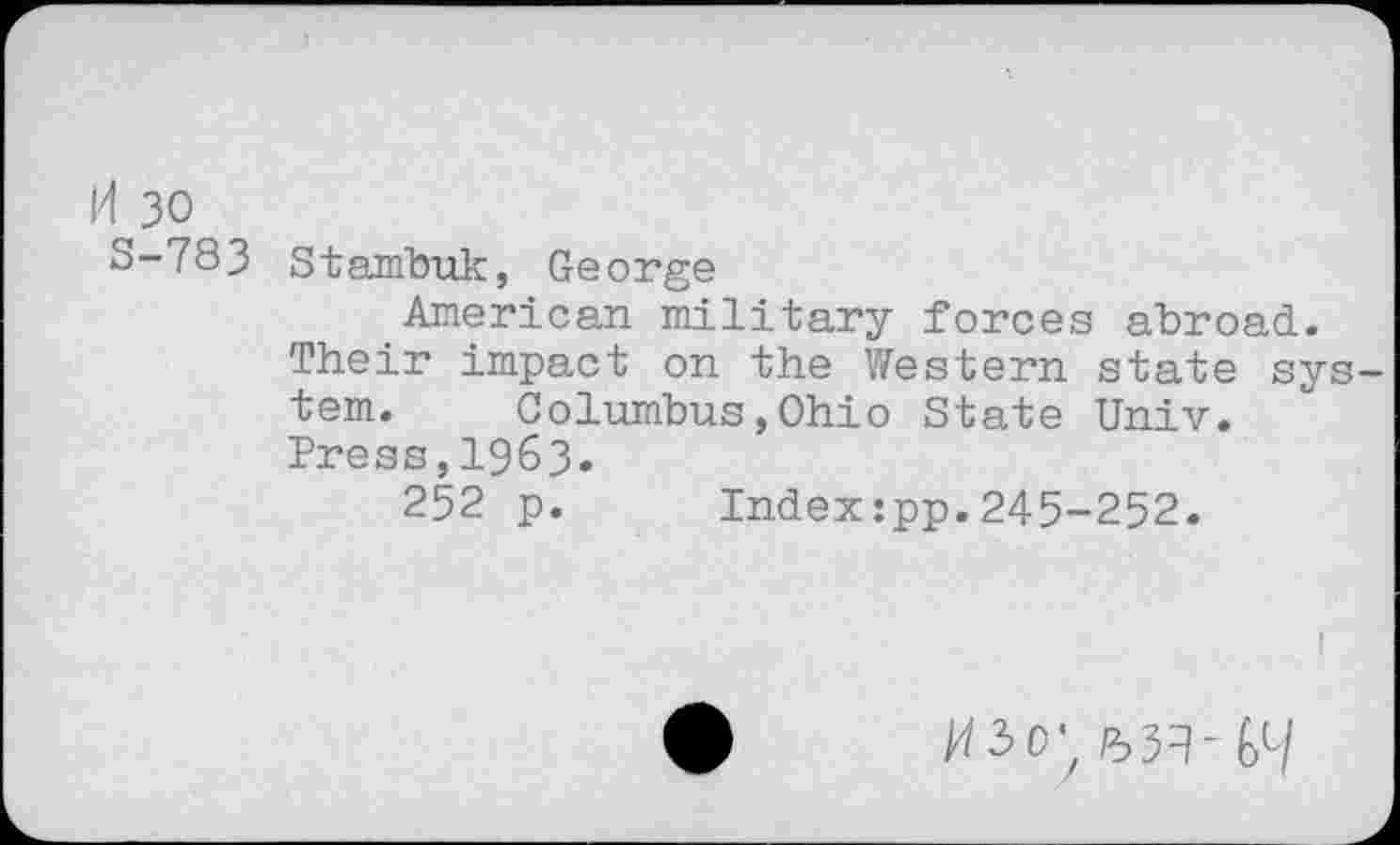 ﻿H 30 5-783
Stambuk, George
American military forces abroad.
Their impact on the Western state system. Columbus,Ohio State Univ.
Press,I963.
252 p. Index:pp.245-252.
